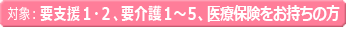 対象：要支援１・２　要介護１～５ 医療保険をお持ちの方